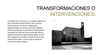 El templo no se conserva a su estado original, ya
que ha tenido intervenciones, tales como el
implemento de un atrio y rampas para
discapacitados, así mismo, se le han añadido
oficinas pastorales, la sacristía y la vivienda del
sacerdote en lado de la cara norte del edificio.
Según el proyecto original de barragán, la torre
del campanario va unida al volumen de la nave
central del templo, y hoy en día no existe tal
unión de los dos cuerpos.
TRANSFORMACIONES O
INTERVENCIONES:
 