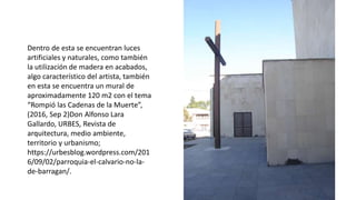 Dentro de esta se encuentran luces
artificiales y naturales, como también
la utilización de madera en acabados,
algo característico del artista, también
en esta se encuentra un mural de
aproximadamente 120 m2 con el tema
“Rompió las Cadenas de la Muerte”,
(2016, Sep 2)Don Alfonso Lara
Gallardo, URBES, Revista de
arquitectura, medio ambiente,
territorio y urbanismo;
https://urbesblog.wordpress.com/201
6/09/02/parroquia-el-calvario-no-la-
de-barragan/.
 
