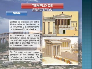 El Erecteion se puede
considerar como la unión de
dos edificios, cuyos pórticos se
extienden a distintos niveles y
en diferentes direcciones.
Destaca la evolución del estilo
jónico visible en la esbeltez de
las columnas y el refinamiento
de la decoración escultórica.
El Erecteión es un templo
complejo y de formas más
refinadas o sensuales. Se
utiliza oro en la decoración.
 