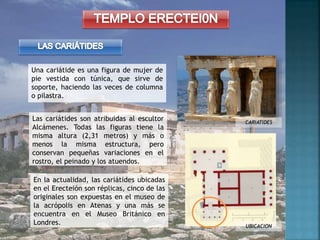 Una cariátide es una figura de mujer de
pie vestida con túnica, que sirve de
soporte, haciendo las veces de columna
o pilastra.
CARIATIDES
UBICACION
En la actualidad, las cariátides ubicadas
en el Erecteión son réplicas, cinco de las
originales son expuestas en el museo de
la acrópolis en Atenas y una más se
encuentra en el Museo Británico en
Londres.
Las cariátides son atribuidas al escultor
Alcámenes. Todas las figuras tiene la
misma altura (2,31 metros) y más o
menos la misma estructura, pero
conservan pequeñas variaciones en el
rostro, el peinado y los atuendos.
 