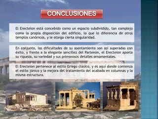 El Erecteion está concebido como un espacio subdividido, tan complejo
como la propia disposición del edificio, lo que lo diferencia de otros
templos canónicos, y le otorga cierta singularidad.
En conjunto, las dificultades de su asentamiento son así superadas con
éxito, y frente a la elegante sencillez del Partenón, el Erecteion aporta
su riqueza, su variedad y sus primorosos detalles ornamentales.
El Erecteion pertenece al estilo Griego clásico, y es aquí donde comienza
el estilo jónico y la mejora del tratamiento del acabado en columnas y la
misma estructura.
 