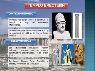 Su construcción se inició en 421 a. C. y
se concluyó en 406 a. C. En la época
clásica.
Pericles fue quien envió a construir el
templo. A cargo del arquitecto
Menesicles.
Los materiales utilizados fueron
mármol, madera, con un sistema
constructivo arquitrabado. Y de orden
jónico.
PERICLES
En honor Atenea Polis, Poseidón y
Erecto, rey mítico de la ciudad.
ATENEA – POSEIDON - ERECTO
ORDEN JONICO
 