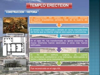 Fue reconstruido en el siglo XIX.
El fin del edificio original, es cuando
los venecianos combatieron a los otomanos, destruyendo el
techo y dañando otros monumentos.
En el siglo VII, fue transformado en iglesia bizantina: los
muros interiores fueron destruidos y otros más fueron
edificados.
El templo fue modificado y dañado en varias reanudaciones
de forma que su interior original está sujeto a controversia.
La construcción del templo, fue empezado durante
la Guerra Arquidámica (primera fase de la Guerra del
Peloponeso).
Guerra Arquidámica
Reestructuración
Restauración
 