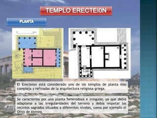 El Erecteion está considerado uno de los templos de planta más
compleja y refinadas de la arquitectura religiosa griega.
Se caracteriza por una planta heterodoxa e irregular, ya que debía
adaptarse a las irregularidades del terreno y debía respetar los
recintos sagrados situados a diferentes niveles, como por ejemplo el
Olivo de Atenea.
 