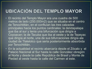 • El recinto del Templo Mayor era una cuadra de 500
metros de lado (250.000m2) que se situaba en el centro
de Tenochtitlán, en el confluían las tres calzadas
principales hacia los puntos cardinales: la deIxtapalapa
que iba al sur y tenia una bifurcación que dirigía a
Coyoacan; la de Tacuba que iba al oeste y la de Tepeyac
que dirigía al norte, una de sus bifurcaciones dirigía ala
ciudad de Tlatelolco que seria posteriormente absorbida
por Tenochtitlán.
• En la actualidad el recinto abarcaría desde el Zócalo y el
Palacio Nacional al Sur hasta la calle González obregón
al Norte y desde la calle República de Brasil y Monte de
Piedad al oeste hasta la calle del Carmen al este.
 