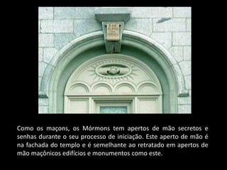 Como os maçons, os Mórmons tem apertos de mão secretos e
senhas durante o seu processo de iniciação. Este aperto de mão é
na fachada do templo e é semelhante ao retratado em apertos de
mão maçônicos edifícios e monumentos como este.
 