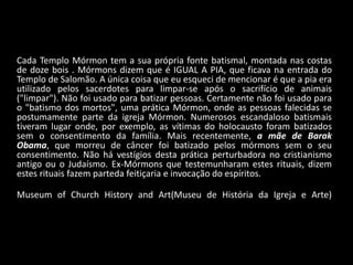 Cada Templo Mórmon tem a sua própria fonte batismal, montada nas costas
de doze bois . Mórmons dizem que é IGUAL A PIA, que ficava na entrada do
Templo de Salomão. A única coisa que eu esqueci de mencionar é que a pia era
utilizado pelos sacerdotes para limpar-se após o sacrifício de animais
("limpar"). Não foi usado para batizar pessoas. Certamente não foi usado para
o "batismo dos mortos", uma prática Mórmon, onde as pessoas falecidas se
postumamente parte da igreja Mórmon. Numerosos escandaloso batismais
tiveram lugar onde, por exemplo, as vítimas do holocausto foram batizados
sem o consentimento da família. Mais recentemente, a mãe de Barak
Obama, que morreu de câncer foi batizado pelos mórmons sem o seu
consentimento. Não há vestígios desta prática perturbadora no cristianismo
antigo ou o Judaísmo. Ex-Mórmons que testemunharam estes rituais, dizem
estes rituais fazem parteda feitiçaria e invocação do espíritos.

Museum of Church History and Art(Museu de História da Igreja e Arte)
 