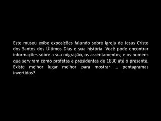 Este museu exibe exposições falando sobre Igreja de Jesus Cristo
dos Santos dos Últimos Dias e sua história. Você pode encontrar
informações sobre a sua migração, os assentamentos, e os homens
que serviram como profetas e presidentes de 1830 até o presente.
Existe melhor lugar melhor para mostrar ... pentagramas
invertidos?
 