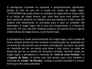 O pentagrama circulado na esquerda é particularmente significativa
devido ao fato de que ele é usado em rituais de magia negra.
"O FEITICEIRO não pode utilizar os símbolos de magia branca, trazer sobre
si as forças da magia branca, que seria fatal para seus planos. Ele
deve, portanto, distorcer os símbolos para que tipifiquem o fato o que ele
próprio está distorcendo os princípios para o qual os símbolos são
destinados. A magia negra não é uma arte fundamental, é o desvio de
uma arte. Por isso, não tem símbolos próprios. Ele apenas toma a figuras
emblemáticas da magia branca, e por inverte tudo .

O pentagrama é usado extensivamente em magia negra, mas é usado de
forma sempre através de três maneiras: A estrela pode ser quebrado em
um ponto de não permitir que as linhas convergentes ao toque, que pode
ser invertida por ter um ponto para baixo e dois acima, ou pode ser
distorcida por ter os pontos de tamanhos variados. Quando usado em
magia negra, o pentagrama é chamado de "sinal de casco fendido," ou
a"pegada do Diabo. A estrela com dois pontos para cima também é
chamado de o bode "de Mendes," porque a estrela invertida é a mesma
forma que uma cabeça de bode. “
 