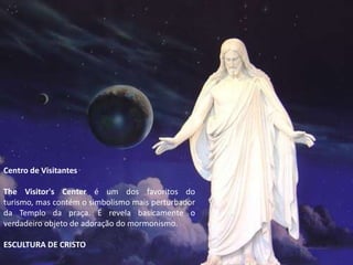 Centro de Visitantes

The Visitor's Center é um dos favoritos do
turismo, mas contém o simbolismo mais perturbador
da Templo da praça. É revela basicamente o
verdadeiro objeto de adoração do mormonismo.

ESCULTURA DE CRISTO
 