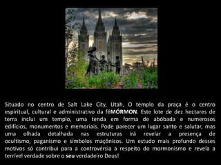 Situado no centro de Salt Lake City, Utah, O templo da praça é o centro
espiritual, cultural e administrativo da féMÓRMON. Este lote de dez hectares de
terra inclui um templo, uma tenda em forma de abóbada e numerosos
edifícios, monumentos e memoriais. Pode parecer um lugar santo e salutar, mas
uma olhada detalhada nas estruturas irá revelar a presença de
ocultismo, paganismo e símbolos maçônicos. Um estudo mais profundo desses
motivos só contribui para a controvérsia a respeito do mormonismo e revela a
terrível verdade sobre o seu verdadeiro Deus!
 