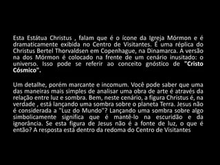 Esta Estátua Christus , falam que é o ícone da Igreja Mórmon e é
dramaticamente exibida no Centro de Visitantes. É uma réplica do
Christus Bertel Thorvaldsen em Copenhague, na Dinamarca. A versão
na dos Mórmon é colocado na frente de um cenário inusitado: o
universo. Isso pode se referir ao conceito gnóstico de "Cristo
Cósmico".

Um detalhe, porém marcante e incomum. Você pode saber que uma
das maneiras mais simples de analisar uma obra de arte é através da
relação entre luz e sombra. Bem, neste cenário, a figura Christus é, na
verdade , está lançando uma sombra sobre o planeta Terra. Jesus não
é considerada a "Luz do Mundo"? Lançando uma sombra sobre algo
simbolicamente significa que é mantê-lo na escuridão e da
ignorância. Se esta figura de Jesus não é a fonte de luz, o que é
então? A resposta está dentro da redoma do Centro de Visitantes
 