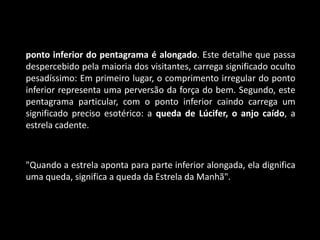 ponto inferior do pentagrama é alongado. Este detalhe que passa
despercebido pela maioria dos visitantes, carrega significado oculto
pesadíssimo: Em primeiro lugar, o comprimento irregular do ponto
inferior representa uma perversão da força do bem. Segundo, este
pentagrama particular, com o ponto inferior caindo carrega um
significado preciso esotérico: a queda de Lúcifer, o anjo caído, a
estrela cadente.



"Quando a estrela aponta para parte inferior alongada, ela dignifica
uma queda, significa a queda da Estrela da Manhã".
 