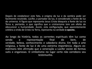 Depois de estabelecer este fato, o enigma da luz e da sombra pode ser
facilmente resolvido. Lúcifer, o portador da luz, é considerado a fonte de luz
do universo. A figura que representa Jesus Cristo bloqueia a fonte de luz na
Terra e, portanto, o que significa que o cristianismo tem um efeito de
obscurecer a humanidade. Assim, esta configuração, que aparentemente
celebra a vinda de Cristo na Terra, representa na verdade o oposto.

Ao longo da história, todas as correntes espirituais têm luz como
sendo        a     representação     final    do      bem,     de
verdade, beleza, conhecimento e sabedoria divina. Em toda a arte
religiosa, a fonte de luz é de uma extrema importância. Alguns ex-
mórmons têm afirmado que a veneração a Lúcifer existe de formas
sutis e enganosas. O simbolismo no lugar certo não corrobora seu
                             testemunho.
 