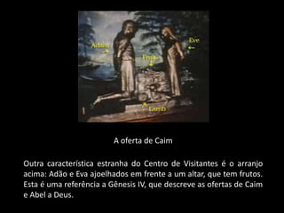A oferta de Caim

Outra característica estranha do Centro de Visitantes é o arranjo
acima: Adão e Eva ajoelhados em frente a um altar, que tem frutos.
Esta é uma referência a Gênesis IV, que descreve as ofertas de Caim
e Abel a Deus.
 