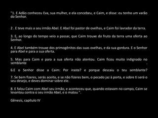 "1. E Adão conheceu Eva, sua mulher, e ela concebeu, e Caim, e disse: eu tenho um varão
do Senhor.


2 . E teve mais a seu irmão Abel. E Abel foi pastor de ovelhas, e Caim foi lavrador da terra.

3. E, ao longo do tempo veio a passar, que Caim trouxe do fruto da terra uma oferta ao
Senhor.

4. E Abel também trouxe dos primogênitos das suas ovelhas, e da sua gordura. E o Senhor
para Abel e para a sua oferta.

5. Mas para Caim e para a sua oferta não atentou. Caim ficou muito indignado no
semblante                                                                      .
6.E o Senhor disse a Caim: Por iraste? e porque descaiu o teu semblante?
7. Se bem fizeres, serás aceito, e se não fizeres bem, o pecado jaz à porta, e sobre ti será o
seu desejo, e deves dominar sobre ele.

8. E falou Caim com Abel seu irmão, e aconteceu que, quando estavam no campo, Caim se
levantou contra o seu irmão Abel, e o matou ".

Gênesis, capítulo IV
 