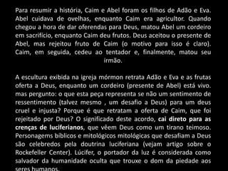 Para resumir a história, Caim e Abel foram os filhos de Adão e Eva.
Abel cuidava de ovelhas, enquanto Caim era agricultor. Quando
chegou a hora de dar oferendas para Deus, matou Abel um cordeiro
em sacrifício, enquanto Caim deu frutos. Deus aceitou o presente de
Abel, mas rejeitou fruto de Caim (o motivo para isso é claro).
Caim, em seguida, cedeu ao tentador e, finalmente, matou seu
                               irmão.

A escultura exibida na igreja mórmon retrata Adão e Eva e as frutas
oferta a Deus, enquanto um cordeiro (presente de Abel) está vivo.
mas pergunto: o que esta peça representa se não um sentimento de
ressentimento (talvez mesmo , um desafio a Deus) para um deus
cruel e injusta? Porque é que retratam a oferta de Caim, que foi
rejeitado por Deus? O significado deste acordo, cai direto para as
crenças de luciferianos, que vêem Deus como um tirano teimoso.
Personagems bíblicos e mitológicos mitológicas que desafiam a Deus
são celebredos pela doutrina luciferiana (vejam artigo sobre o
Rockefeller Center). Lúcifer, o portador da luz é considerada como
salvador da humanidade oculta que trouxe o dom da piedade aos
 