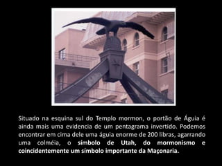 Situado na esquina sul do Templo mormon, o portão de Águia é
ainda mais uma evidencia de um pentagrama invertido. Podemos
encontrar em cima dele uma águia enorme de 200 libras, agarrando
uma colméia, o símbolo de Utah, do mormonismo e
coincidentemente um símbolo importante da Maçonaria.
 