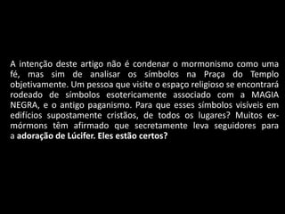 A intenção deste artigo não é condenar o mormonismo como uma
    fé, mas sim de analisar os símbolos na Praça do Templo
    objetivamente. Um pessoa que visite o espaço religioso se encontrará
    rodeado de símbolos esotericamente associado com a MAGIA
    NEGRA, e o antigo paganismo. Para que esses símbolos visíveis em
    edifícios supostamente cristãos, de todos os lugares? Muitos ex-
    mórmons têm afirmado que secretamente leva seguidores para
    a adoração de Lúcifer. Eles estão certos?



•
 