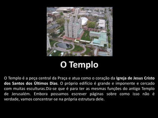 O Templo
O Templo é a peça central da Praça e atua como o coração da Igreja de Jesus Cristo
dos Santos dos Últimos Dias. O próprio edifício é grande e imponente e cercado
com muitas esculturas.Diz-se que é para ter as mesmas funções do antigo Templo
de Jerusalém. Embora possamos escrever páginas sobre como isso não é
verdade, vamos concentrar-se na própria estrutura dele.
 