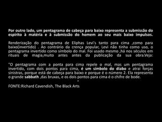 Por outro lado, um pentagrama de cabeça para baixo representa a submissão do
espírito à matéria e à submissão do homem ao seu mais baixo impulsos.
Renderização do pentagrama de Eliphas Levi's tanto para cima ,como para
baixo(invertido) . Ao contrário da crença popular, Levi não tinha como uso, o
pentagrama invertido como símbolo do mal. Foi usado mesmo ,há nos séculos em
rituais de magia,muito antes antes da publicação da sua obra.Veja:

"O pentagrama com a ponta para cima repele o mal, mas um pentagrama
invertido, com dois pontos para cima, é um símbolo do diabo e atrai forças
sinistras, porque está de cabeça para baixo e porque é o número 2. Ela representa
o grande sabbath ,das bruxas, e os dois pontos para cima é o chifre de bode.
                                        "
FONTE:Richard Cavendish, The Black Arts
 