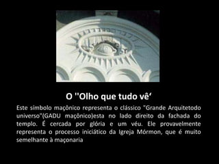 O ''Olho que tudo vê‘
Este símbolo maçônico representa o clássico "Grande Arquitetodo
universo"(GADU maçônico)esta no lado direito da fachada do
templo. É cercada por glória e um véu. Ele provavelmente
representa o processo iniciático da Igreja Mórmon, que é muito
semelhante à maçonaria
 