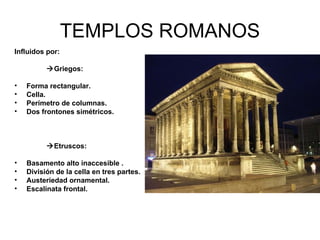 TEMPLOS ROMANOS Influidos por: Griegos: Forma rectangular. Cella. Perímetro de columnas. Dos frontones simétricos. Etruscos: Basamento alto inaccesible . División de la cella en tres partes. Austeriedad ornamental. Escalinata frontal.