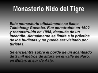 Este monasterio oficialmente se llama
Taktshang Goemba. Fue construido en 1692
y reconstruido en 1998, después de un
incendio. Actualmente se limita a la práctica
de los budistas y no puede ser visitado por
turistas.

Se encuentra sobre el borde de un acantilado
de 3 mil metros de altura en el valle de Paro,
en Bután, al sur de Asia.
 