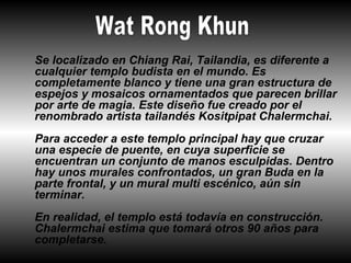 Se localizado en Chiang Rai, Tailandia, es diferente a
cualquier templo budista en el mundo. Es
completamente blanco y tiene una gran estructura de
espejos y mosaicos ornamentados que parecen brillar
por arte de magia. Este diseño fue creado por el
renombrado artista tailandés Kositpipat Chalermchai.
Para acceder a este templo principal hay que cruzar
una especie de puente, en cuya superficie se
encuentran un conjunto de manos esculpidas. Dentro
hay unos murales confrontados, un gran Buda en la
parte frontal, y un mural multi escénico, aún sin
terminar.
En realidad, el templo está todavía en construcción.
Chalermchai estima que tomará otros 90 años para
completarse.
 