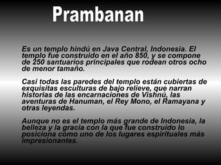 Es un templo hindú en Java Central, Indonesia. El
templo fue construido en el año 850, y se compone
de 250 santuarios principales que rodean otros ocho
de menor tamaño.
Casi todas las paredes del templo están cubiertas de
exquisitas esculturas de bajo relieve, que narran
historias de las encarnaciones de Vishnú, las
aventuras de Hanuman, el Rey Mono, el Ramayana y
otras leyendas.
Aunque no es el templo más grande de Indonesia, la
belleza y la gracia con la que fue construido lo
posiciona como uno de los lugares espirituales más
impresionantes.
 