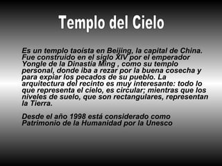 Es un templo taoísta en Beijing, la capital de China.
Fue construido en el siglo XIV por el emperador
Yongle de la Dinastía Ming , como su templo
personal, donde iba a rezar por la buena cosecha y
para expiar los pecados de su pueblo. La
arquitectura del recinto es muy interesante: todo lo
que representa el cielo, es circular; mientras que los
niveles de suelo, que son rectangulares, representan
la Tierra.
Desde el año 1998 está considerado como
Patrimonio de la Humanidad por la Unesco
 
