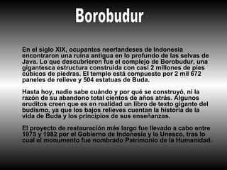 En el siglo XIX, ocupantes neerlandeses de Indonesia
encontraron una ruina antigua en lo profundo de las selvas de
Java. Lo que descubrieron fue el complejo de Borobudur, una
gigantesca estructura construida con casi 2 millones de pies
cúbicos de piedras. El templo está compuesto por 2 mil 672
paneles de relieve y 504 estatuas de Buda.
Hasta hoy, nadie sabe cuándo y por qué se construyó, ni la
razón de su abandono total cientos de años atrás. Algunos
eruditos creen que es en realidad un libro de texto gigante del
budismo, ya que los bajos relieves cuentan la historia de la
vida de Buda y los principios de sus enseñanzas.
El proyecto de restauración más largo fue llevado a cabo entre
1975 y 1982 por el Gobierno de Indonesia y la Unesco, tras lo
cual el monumento fue nombrado Patrimonio de la Humanidad.
 