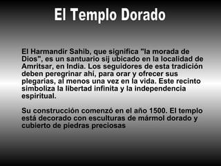 El Harmandir Sahib, que significa "la morada de
Dios", es un santuario sij ubicado en la localidad de
Amritsar, en India. Los seguidores de esta tradición
deben peregrinar ahí, para orar y ofrecer sus
plegarias, al menos una vez en la vida. Este recinto
simboliza la libertad infinita y la independencia
espiritual.

Su construcción comenzó en el año 1500. El templo
está decorado con esculturas de mármol dorado y
cubierto de piedras preciosas
 