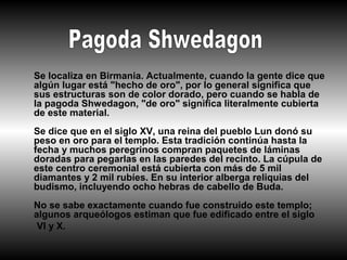 Se localiza en Birmania. Actualmente, cuando la gente dice que
algún lugar está "hecho de oro", por lo general significa que
sus estructuras son de color dorado, pero cuando se habla de
la pagoda Shwedagon, "de oro" significa literalmente cubierta
de este material.
Se dice que en el siglo XV, una reina del pueblo Lun donó su
peso en oro para el templo. Esta tradición continúa hasta la
fecha y muchos peregrinos compran paquetes de láminas
doradas para pegarlas en las paredes del recinto. La cúpula de
este centro ceremonial está cubierta con más de 5 mil
diamantes y 2 mil rubíes. En su interior alberga reliquias del
budismo, incluyendo ocho hebras de cabello de Buda.
No se sabe exactamente cuando fue construido este templo;
algunos arqueólogos estiman que fue edificado entre el siglo
 VI y X.
 