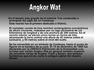 Es el templo más grande de la historia. Fue construido a
principios del siglo XII, en Camboya.
Este recinto fue el primero dedicado a Vishnú.
El complejo consta de tres recintos rectangulares concéntricos
de altura creciente, rodeados por un lago perimetral de 3.6
kilómetros de longitud y de una anchura de 200 metros. En el
recinto interior se elevan cinco torres en forma de loto,
alcanzando la torre central una altura de 42 metros sobre el
santuario, y 65 metros sobre el nivel del suelo.
Se ha convertido en un símbolo de Camboya, hasta el punto de
figurar en la bandera de su país. El 14 de diciembre de 1992 fue
declarado por la UNESCO Patrimonio de la Humanidad. Los
turistas que visitan Angkor Wat en general también exploran
las cercanas ruinas de Angkor Thom y Bayón, dos templos
fantásticos que sirven como la antigua capital del imperio
Khmer
 