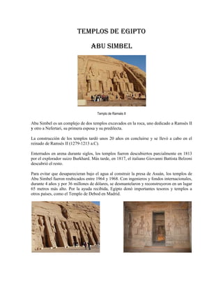 Templos de Egipto

                                 Abu Simbel




                                     Templo de Ramsés II

Abu Simbel es un complejo de dos templos excavados en la roca, uno dedicado a Ramsés II
y otro a Nefertari, su primera esposa y su predilecta.

La construcción de los templos tardó unos 20 años en concluirse y se llevó a cabo en el
reinado de Ramsés II (1279-1213 a.C).

Enterrados en arena durante siglos, los templos fueron descubiertos parcialmente en 1813
por el explorador suizo Burkhard. Más tarde, en 1817, el italiano Giovanni Battista Belzoni
descubrió el resto.

Para evitar que desaparecieran bajo el agua al construir la presa de Asuán, los templos de
Abu Simbel fueron reubicados entre 1964 y 1968. Con ingenieros y fondos internacionales,
durante 4 años y por 36 millones de dólares, se desmantelaron y reconstruyeron en un lugar
65 metros más alto. Por la ayuda recibida, Egipto donó importantes tesoros y templos a
otros países, como el Templo de Debod en Madrid.
 