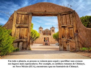 Em todo o planeta, as pessoas se reúnem para seguir e partilhar suas crenças
nos lugares mais espetaculares. Por exemplo, os católicos romanos de Chimayó,
no Novo México (EUA), encontram a paz no Santuário de Chimayó.
 