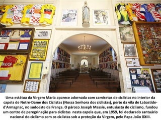 Uma estátua da Virgem Maria aparece adornada com camisetas de ciclistas no interior da
capela de Notre-Dame dos Ciclistas (Nossa Senhora dos ciclistas), perto da vila de Labastide-
d'Armagnac, no sudoeste da França. O pároco Joseph Massie, entusiasta do ciclismo, fundou
um centro de peregrinação para ciclistas nesta capela que, em 1959, foi declarado santuário
nacional do ciclismo com os ciclistas sob a proteção da Virgem, pelo Papa João XXIII.
 