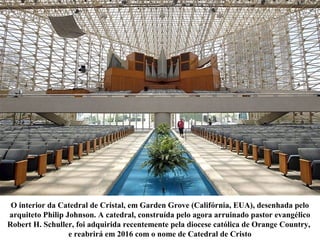 O interior da Catedral de Cristal, em Garden Grove (Califórnia, EUA), desenhada pelo
arquiteto Philip Johnson. A catedral, construída pelo agora arruinado pastor evangélico
Robert H. Schuller, foi adquirida recentemente pela diocese católica de Orange Country,
e reabrirá em 2016 com o nome de Catedral de Cristo
 