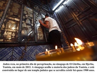 Judeu reza, no primeiro dia de peregrinação, na sinagoga de El Ghriba, em Djerba,
Tunísia, em maio de 2012. A sinagoga acolhe a maioria dos judeus da Tunísia, e está
construída no lugar de um templo judaico que se acredita existir há quase 1900 anos.
 