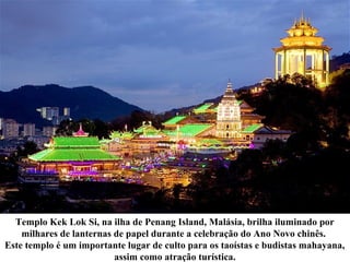 Templo Kek Lok Si, na ilha de Penang Island, Malásia, brilha iluminado por
milhares de lanternas de papel durante a celebração do Ano Novo chinês.
Este templo é um importante lugar de culto para os taoístas e budistas mahayana,
assim como atração turística.
 