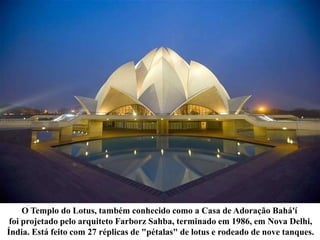 O Templo do Lotus, também conhecido como a Casa de Adoração Bahá'í
foi projetado pelo arquiteto Farborz Sahba, terminado em 1986, em Nova Delhi,
Índia. Está feito com 27 réplicas de "pétalas" de lotus e rodeado de nove tanques.
 