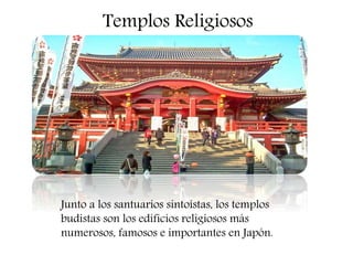 Templos Religiosos
Junto a los santuarios sintoístas, los templos
budistas son los edificios religiosos más
numerosos, famosos e importantes en Japón.
 
