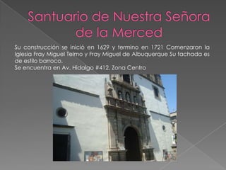 Su construcción se inició en 1629 y termino en 1721 Comenzaron la
Iglesia Fray Miguel Telmo y Fray Miguel de Albuquerque Su fachada es
de estilo barroco.
Se encuentra en Av. Hidalgo #412, Zona Centro
 