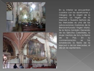 En su interior se encuentran
cuadros con las apariciones y
milagros de la virgen de la
merced. La Virgen de la
Merced o Nuestra Señora de
las Mercedes es una de las
advocaciones marianas de la
Bienaventurada Virgen María.
Se le llama también Generala
de los Ejércitos Celestiales, la
Mujer Vestida de Sol y la Reina
de      la    Paz.    En      su
conmemoración        se      ha
establecido la fiesta de la
Merced o de las Mercedes, el
día 24 de septiembre.
 