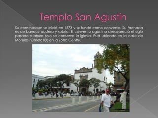 Su construcción se inició en 1573 y se fundó como convento. Su fachada
es de barroco austero y sobrio. El convento agustino desapareció el siglo
pasado y ahora solo se conserva la iglesia. Está ubicado en la calle de
Morelos número188 en la Zona Centro.
 