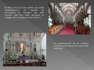 El altar actual es de cantera de estilo
neoplateresco       en   donde      se
encuentra la imagen de San
Agustín, del otro lado aparece la
imagen de su madre Santa Mónica.




                                          La combinación de la cantera
                                          con el fondo blanco lo hace más
                                          luminoso.
 