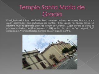 Esta iglesia se inicio en el año de 1661, cuenta con tres puertas sencillas, sus muros
están adornados con imágenes de santos. Esta iglesia no tienen torres. La
sacristía muestra grandes óleos de Diego de Cuentas. Lugar donde se ubicó la
primera catedral de Guadalajara (1561) antes Templo de San Miguel. Está
ubicado en Avenida Hidalgo número 156 en la zona centro.
 