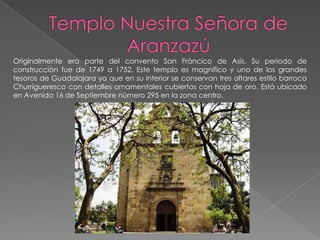 Originalmente era parte del convento San Fráncico de Asís. Su periodo de
construcción fue de 1749 a 1752. Este templo es magnífico y uno de los grandes
tesoros de Guadalajara ya que en su interior se conservan tres altares estilo barroco
Churrigueresco con detalles ornamentales cubiertos con hoja de oro. Está ubicado
en Avenida 16 de Septiembre número 295 en la zona centro.
 