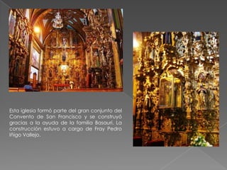 Esta iglesia formó parte del gran conjunto del
Convento de San Francisco y se construyó
gracias a la ayuda de la familia Basauri. La
construcción estuvo a cargo de Fray Pedro
Iñigo Vallejo.
 